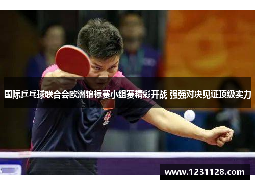 国际乒乓球联合会欧洲锦标赛小组赛精彩开战 强强对决见证顶级实力