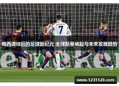梅西退役后的足球新纪元 全球新星崛起与未来发展趋势