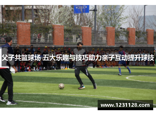 父子共篮球场 五大乐趣与技巧助力亲子互动提升球技